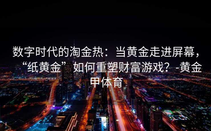 数字时代的淘金热：当黄金走进屏幕，“纸黄金”如何重塑财富游戏？-黄金甲体育
