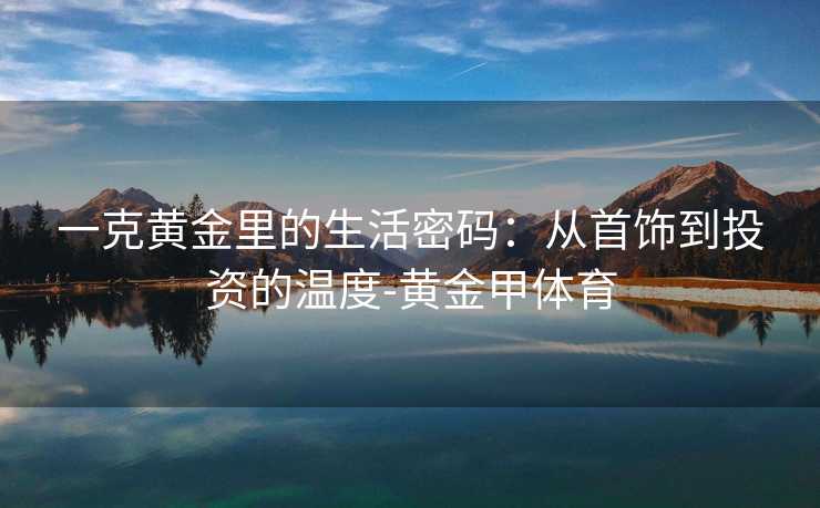 一克黄金里的生活密码:从首饰到投资的温度-黄金甲体育 一克黄金里的生活密码:从首饰到投资的温度-黄金甲体育