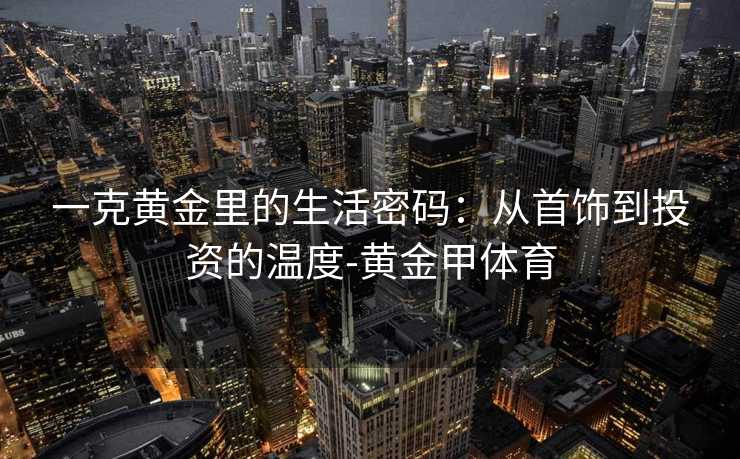 一克黄金里的生活密码：从首饰到投资的温度-黄金甲体育