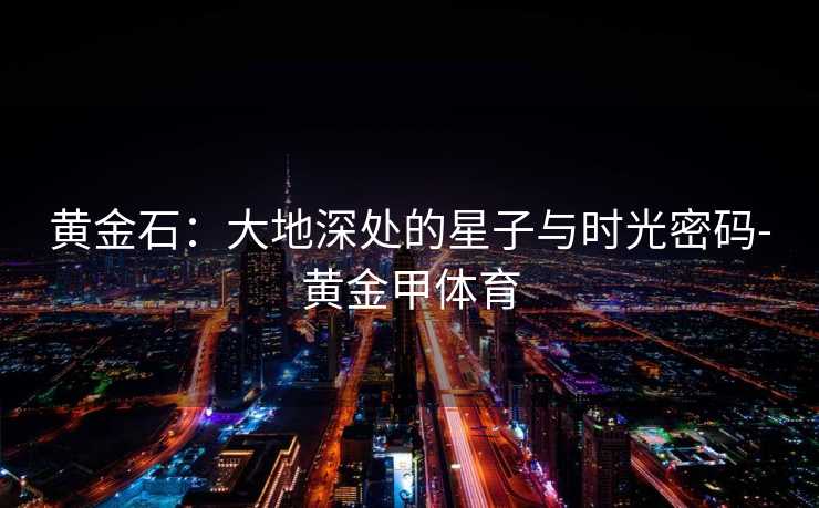 黄金石：大地深处的星子与时光密码-黄金甲体育