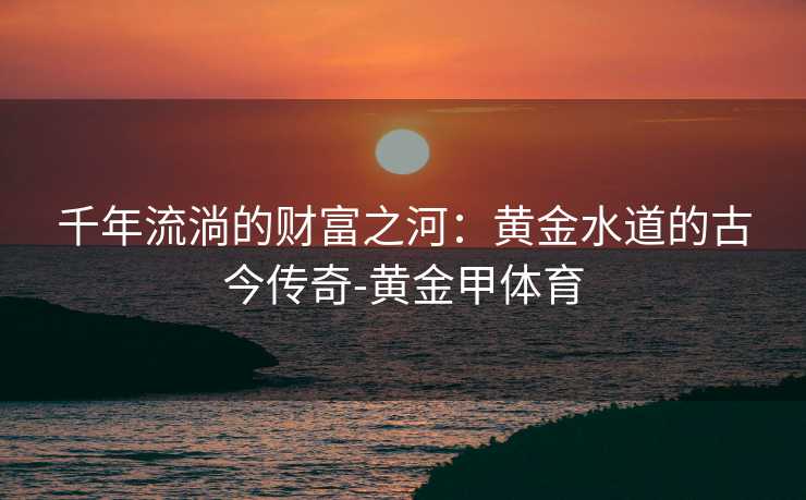 千年流淌的财富之河:黄金水道的古今传奇-黄金甲体育 千年流淌的财富之河:黄金水道的古今传奇-黄金甲体育