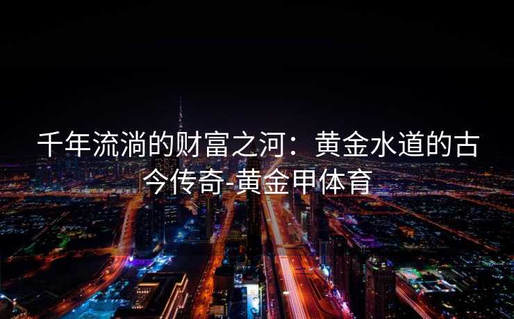 千年流淌的财富之河：黄金水道的古今传奇-黄金甲体育