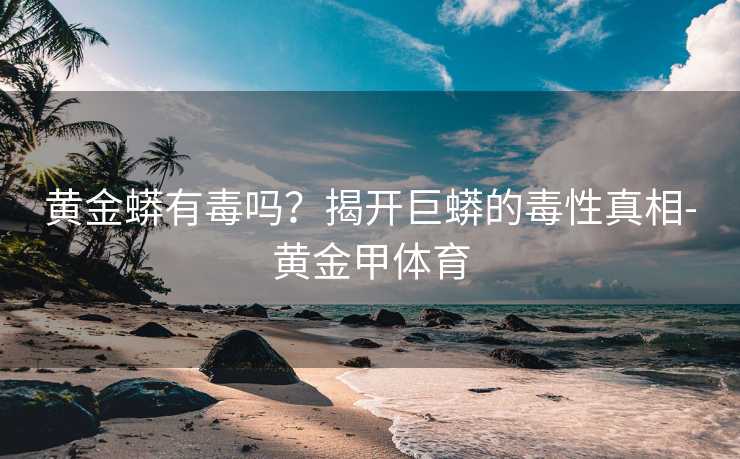 黄金蟒有毒吗？揭开巨蟒的毒性真相-黄金甲体育