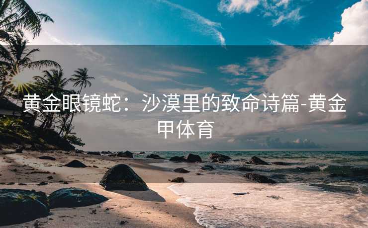 黄金眼镜蛇：沙漠里的致命诗篇-黄金甲体育