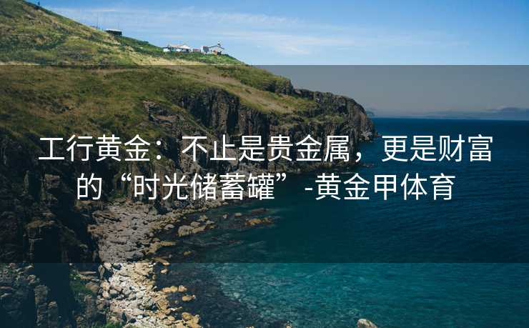 工行黄金：不止是贵金属，更是财富的“时光储蓄罐”-黄金甲体育