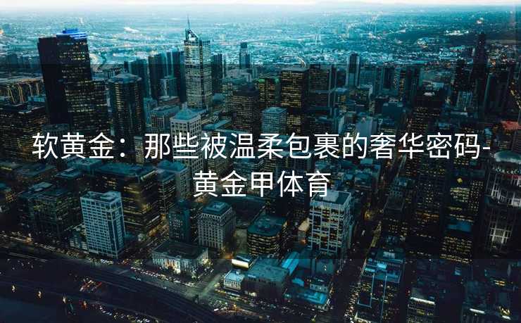 软黄金:那些被温柔包裹的奢华密码-黄金甲体育 软黄金:那些被温柔包裹的奢华密码-黄金甲体育