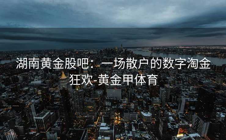 湖南黄金股吧:一场散户的数字淘金狂欢-黄金甲体育 湖南黄金股吧:一场散户的数字淘金狂欢-黄金甲体育