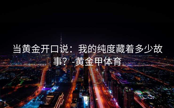 当黄金开口说：我的纯度藏着多少故事？-黄金甲体育