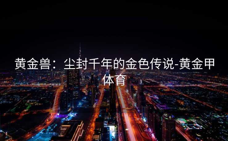 黄金兽:尘封千年的金色传说-黄金甲体育 黄金兽:尘封千年的金色传说-黄金甲体育