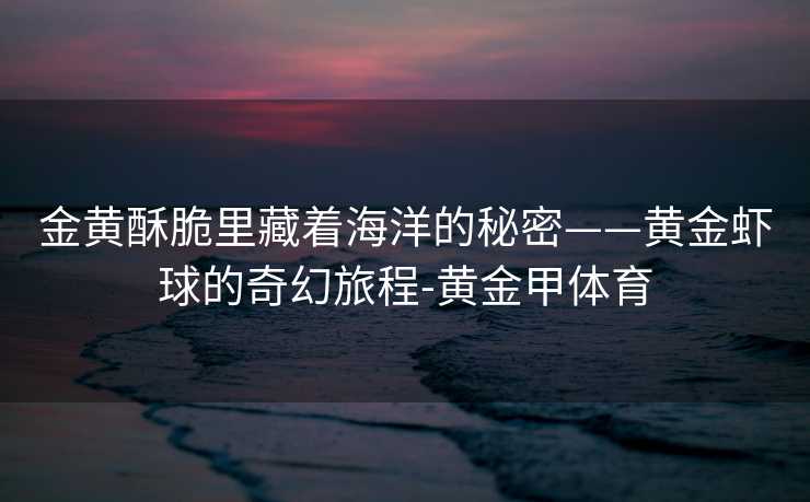 金黄酥脆里藏着海洋的秘密——黄金虾球的奇幻旅程-黄金甲体育 金黄酥脆里藏着海洋的秘密——黄金虾球的奇幻旅程-黄金甲体育