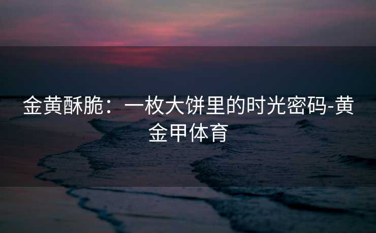 金黄酥脆：一枚大饼里的时光密码-黄金甲体育