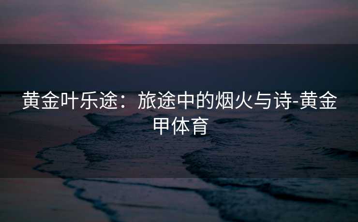 黄金叶乐途：旅途中的烟火与诗-黄金甲体育
