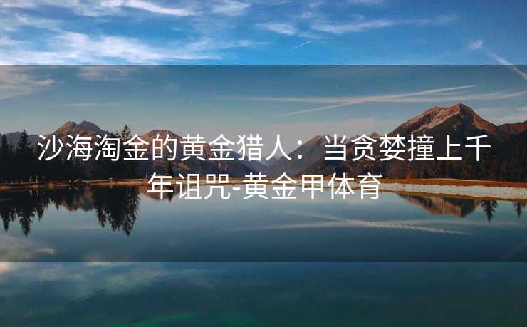 沙海淘金的黄金猎人：当贪婪撞上千年诅咒-黄金甲体育