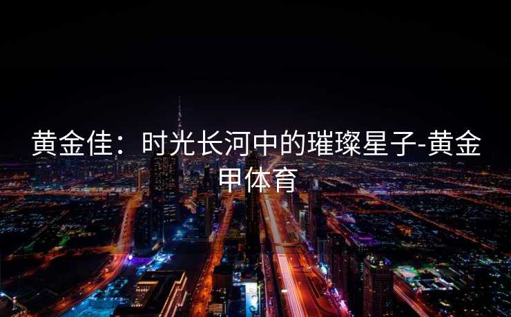 黄金佳:时光长河中的璀璨星子-黄金甲体育 黄金佳:时光长河中的璀璨星子-黄金甲体育