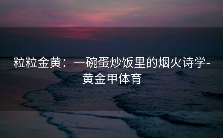 粒粒金黄:一碗蛋炒饭里的烟火诗学-黄金甲体育 粒粒金黄:一碗蛋炒饭里的烟火诗学-黄金甲体育