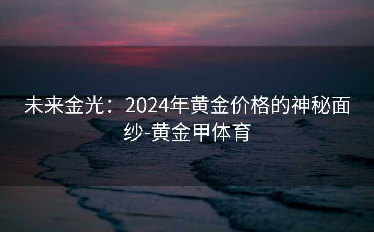未来金光:2024年黄金价格的神秘面纱-黄金甲体育 未来金光:2024年黄金价格的神秘面纱-黄金甲体育