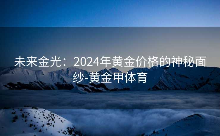 未来金光：2024年黄金价格的神秘面纱-黄金甲体育