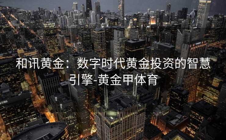 和讯黄金：数字时代黄金投资的智慧引擎-黄金甲体育