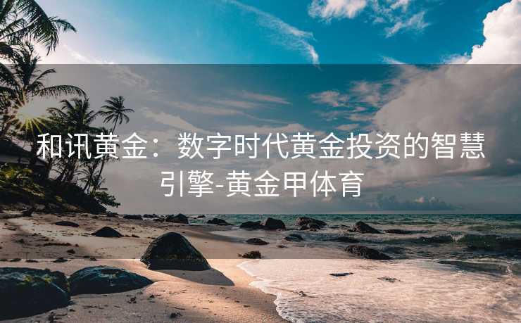 和讯黄金:数字时代黄金投资的智慧引擎-黄金甲体育 和讯黄金:数字时代黄金投资的智慧引擎-黄金甲体育