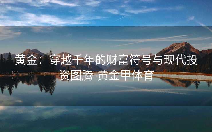 黄金:穿越千年的财富符号与现代投资图腾-黄金甲体育 黄金:穿越千年的财富符号与现代投资图腾-黄金甲体育