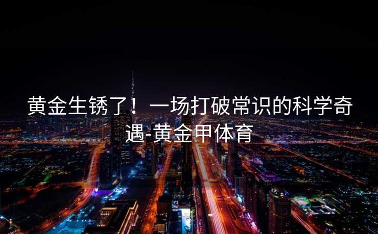 黄金生锈了！一场打破常识的科学奇遇-黄金甲体育