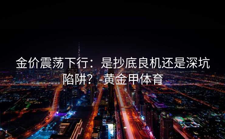 金价震荡下行：是抄底良机还是深坑陷阱？-黄金甲体育