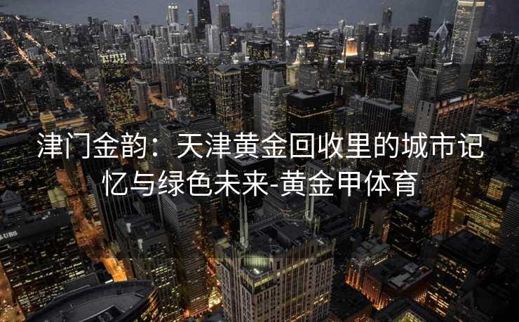 津门金韵:天津黄金回收里的城市记忆与绿色未来-黄金甲体育 津门金韵:天津黄金回收里的城市记忆与绿色未来-黄金甲体育