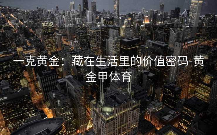 一克黄金:藏在生活里的价值密码-黄金甲体育 一克黄金:藏在生活里的价值密码-黄金甲体育