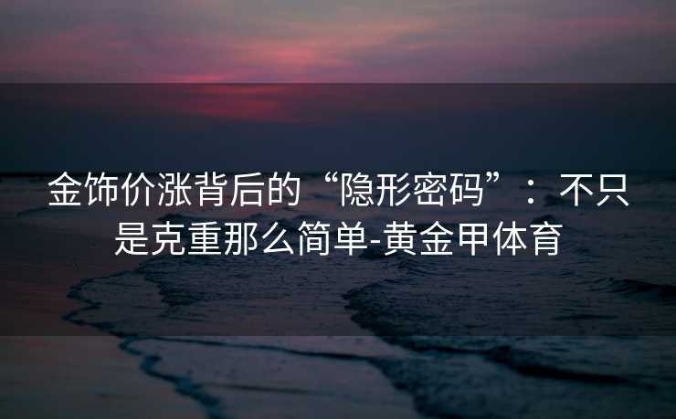金饰价涨背后的“隐形密码”：不只是克重那么简单-黄金甲体育