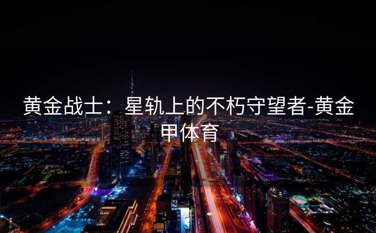 黄金战士:星轨上的不朽守望者-黄金甲体育 黄金战士:星轨上的不朽守望者-黄金甲体育
