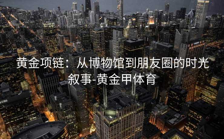 黄金项链:从博物馆到朋友圈的时光叙事-黄金甲体育 黄金项链:从博物馆到朋友圈的时光叙事-黄金甲体育