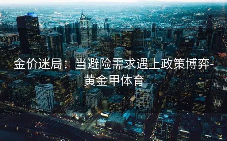 金价迷局：当避险需求遇上政策博弈-黄金甲体育