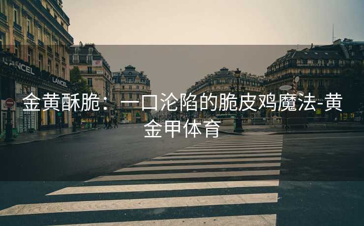 金黄酥脆:一口沦陷的脆皮鸡魔法-黄金甲体育 金黄酥脆:一口沦陷的脆皮鸡魔法-黄金甲体育