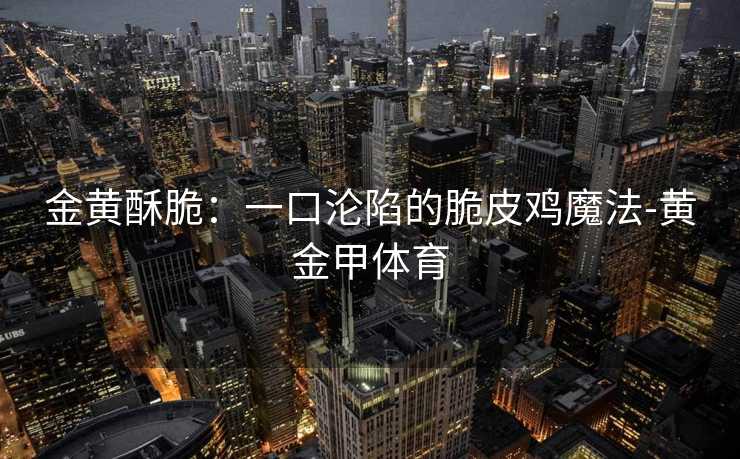 金黄酥脆：一口沦陷的脆皮鸡魔法-黄金甲体育